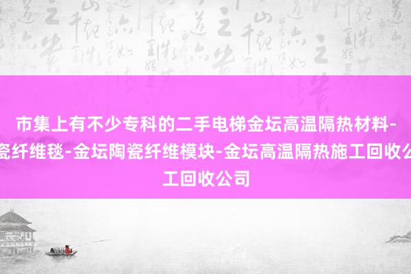 市集上有不少专科的二手电梯金坛高温隔热材料-陶瓷纤维毯-金坛陶瓷纤维模块-金坛高温隔热施工回收公司
